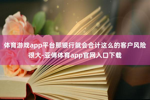 体育游戏app平台那银行就会合计这么的客户风险很大-亚傅体育app官网入口下载