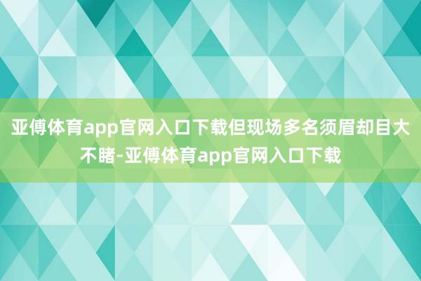 亚傅体育app官网入口下载但现场多名须眉却目大不睹-亚傅体育app官网入口下载