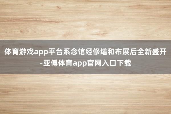 体育游戏app平台系念馆经修缮和布展后全新盛开-亚傅体育app官网入口下载