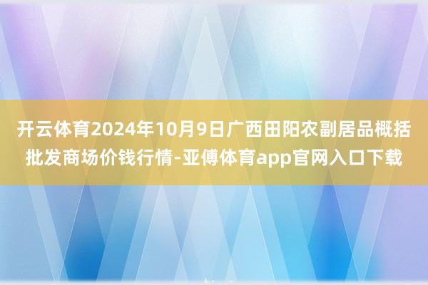 开云体育2024年10月9日广西田阳农副居品概括批发商场价钱行情-亚傅体育app官网入口下载