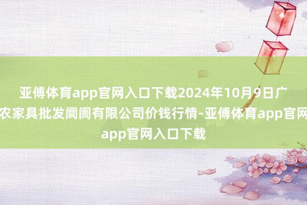 亚傅体育app官网入口下载2024年10月9日广西新柳邕农家具批发阛阓有限公司价钱行情-亚傅体育app官网入口下载