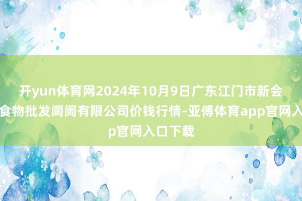 开yun体育网2024年10月9日广东江门市新会区生果食物批发阛阓有限公司价钱行情-亚傅体育app官网入口下载