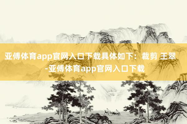 亚傅体育app官网入口下载具体如下：裁剪 王翠    -亚傅体育app官网入口下载