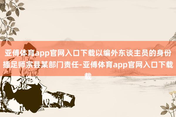 亚傅体育app官网入口下载以编外东谈主员的身份插足师宗县某部门责任-亚傅体育app官网入口下载