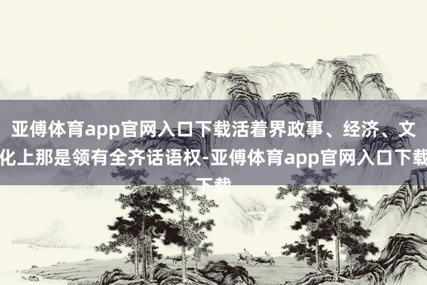 亚傅体育app官网入口下载活着界政事、经济、文化上那是领有全齐话语权-亚傅体育app官网入口下载