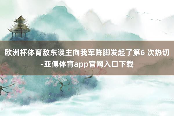 欧洲杯体育敌东谈主向我军阵脚发起了第6 次热切-亚傅体育app官网入口下载