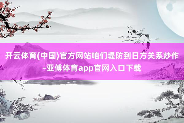 开云体育(中国)官方网站咱们堤防到日方关系炒作-亚傅体育app官网入口下载