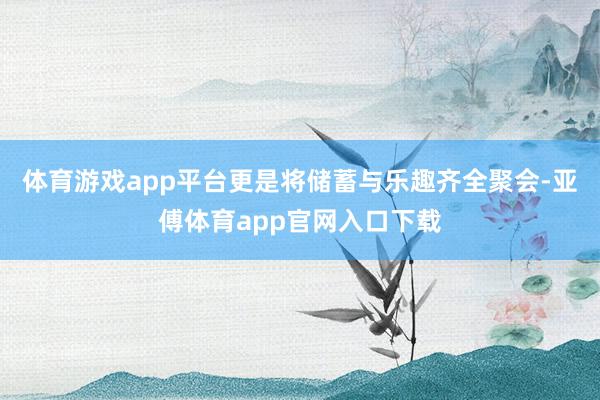 体育游戏app平台更是将储蓄与乐趣齐全聚会-亚傅体育app官网入口下载