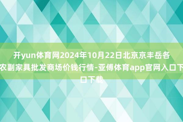 开yun体育网2024年10月22日北京京丰岳各庄农副家具批发商场价钱行情-亚傅体育app官网入口下载