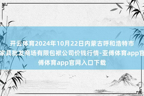 开云体育2024年10月22日内蒙古呼和浩特市东瓦窑农副家具批发商场有限包袱公司价钱行情-亚傅体育app官网入口下载