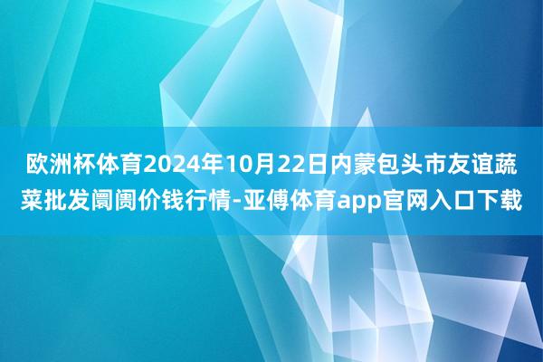 欧洲杯体育2024年10月22日内蒙包头市友谊蔬菜批发阛阓价钱行情-亚傅体育app官网入口下载