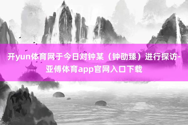 开yun体育网于今日对钟某（钟劭臻）进行探访-亚傅体育app官网入口下载