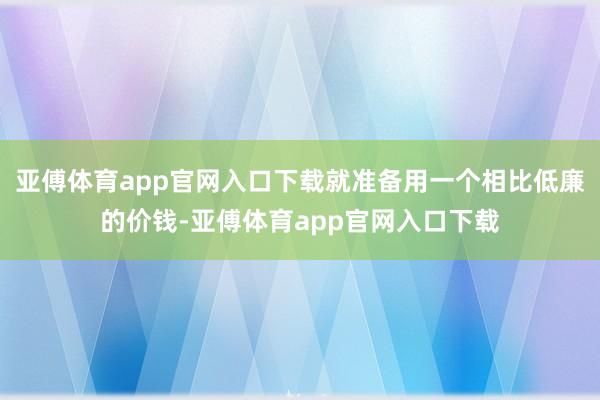 亚傅体育app官网入口下载就准备用一个相比低廉的价钱-亚傅体育app官网入口下载