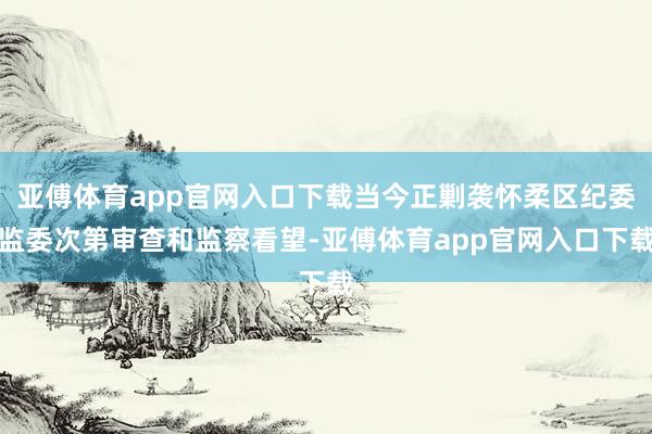 亚傅体育app官网入口下载当今正剿袭怀柔区纪委监委次第审查和监察看望-亚傅体育app官网入口下载