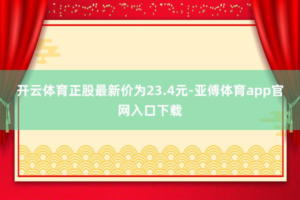 开云体育正股最新价为23.4元-亚傅体育app官网入口下载