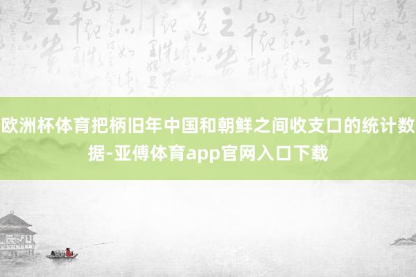 欧洲杯体育把柄旧年中国和朝鲜之间收支口的统计数据-亚傅体育app官网入口下载