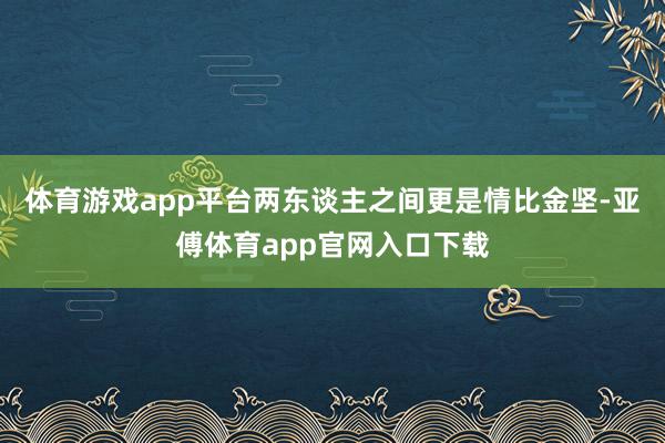 体育游戏app平台两东谈主之间更是情比金坚-亚傅体育app官网入口下载