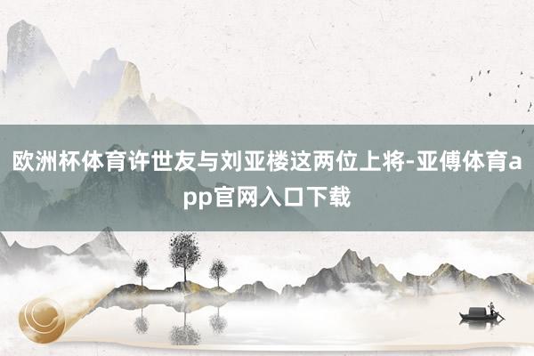 欧洲杯体育许世友与刘亚楼这两位上将-亚傅体育app官网入口下载