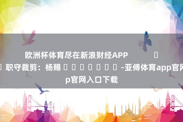 欧洲杯体育尽在新浪财经APP            						职守裁剪：杨赐 							-亚傅体育app官网入口下载