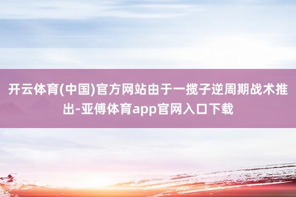 开云体育(中国)官方网站由于一揽子逆周期战术推出-亚傅体育app官网入口下载