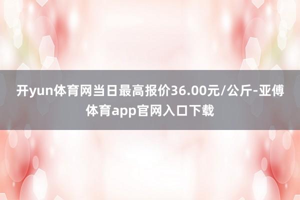 开yun体育网当日最高报价36.00元/公斤-亚傅体育app官网入口下载