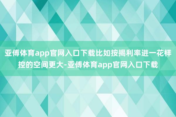 亚傅体育app官网入口下载比如按揭利率进一花样控的空间更大-亚傅体育app官网入口下载