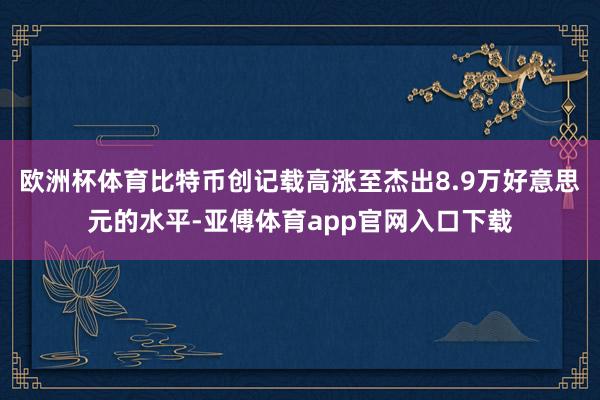 欧洲杯体育比特币创记载高涨至杰出8.9万好意思元的水平-亚傅体育app官网入口下载