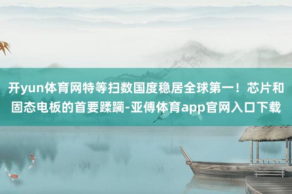 开yun体育网特等扫数国度稳居全球第一！芯片和固态电板的首要蹂躏-亚傅体育app官网入口下载