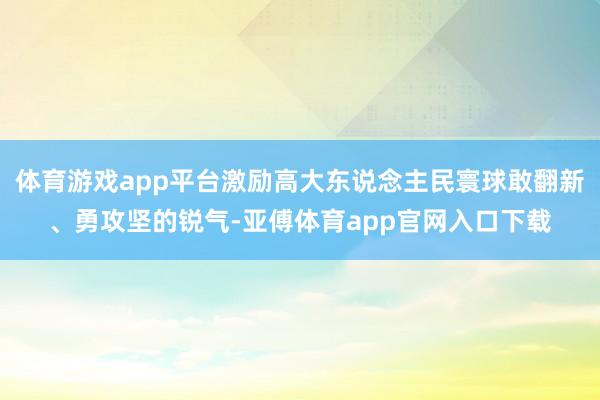 体育游戏app平台激励高大东说念主民寰球敢翻新、勇攻坚的锐气-亚傅体育app官网入口下载