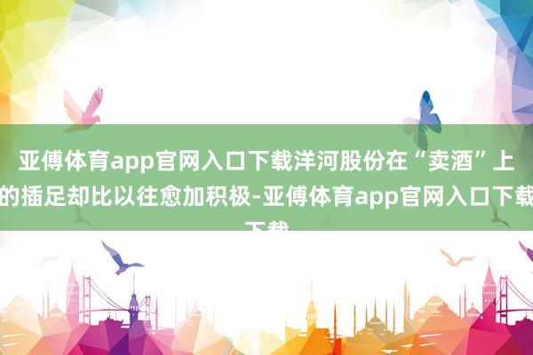 亚傅体育app官网入口下载洋河股份在“卖酒”上的插足却比以往愈加积极-亚傅体育app官网入口下载