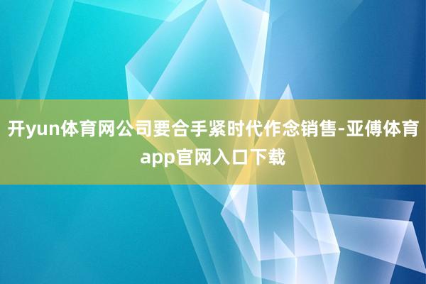 开yun体育网公司要合手紧时代作念销售-亚傅体育app官网入口下载