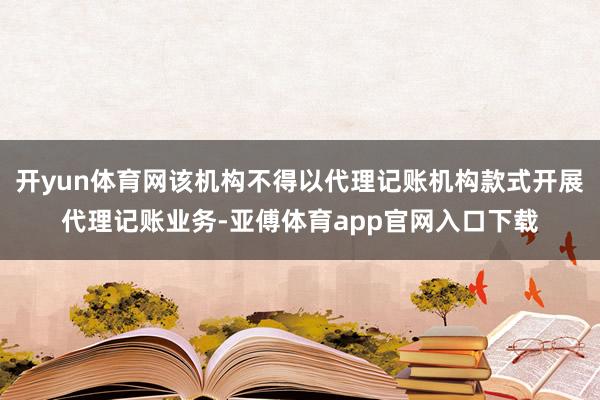 开yun体育网该机构不得以代理记账机构款式开展代理记账业务-亚傅体育app官网入口下载