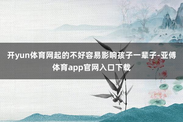 开yun体育网起的不好容易影响孩子一辈子-亚傅体育app官网入口下载