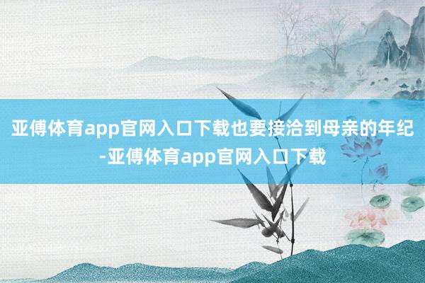 亚傅体育app官网入口下载也要接洽到母亲的年纪-亚傅体育app官网入口下载