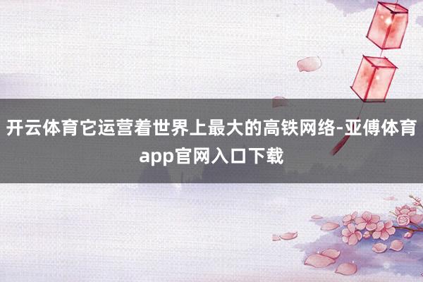 开云体育它运营着世界上最大的高铁网络-亚傅体育app官网入口下载