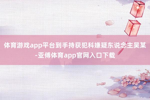 体育游戏app平台到手持获犯科嫌疑东说念主吴某-亚傅体育app官网入口下载