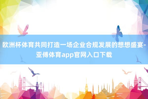 欧洲杯体育共同打造一场企业合规发展的想想盛宴-亚傅体育app官网入口下载