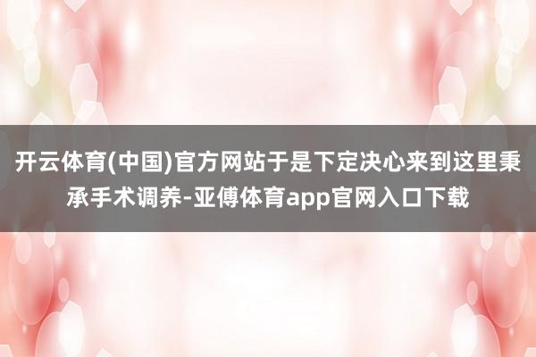 开云体育(中国)官方网站于是下定决心来到这里秉承手术调养-亚傅体育app官网入口下载