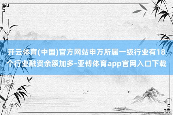 开云体育(中国)官方网站申万所属一级行业有18个行业融资余额加多-亚傅体育app官网入口下载