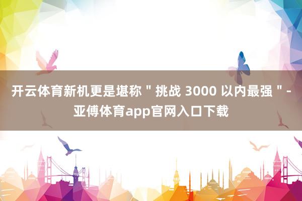 开云体育新机更是堪称＂挑战 3000 以内最强＂-亚傅体育app官网入口下载