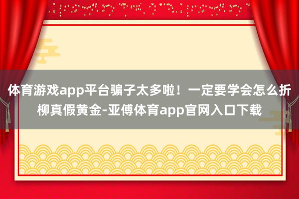 体育游戏app平台骗子太多啦！一定要学会怎么折柳真假黄金-亚傅体育app官网入口下载