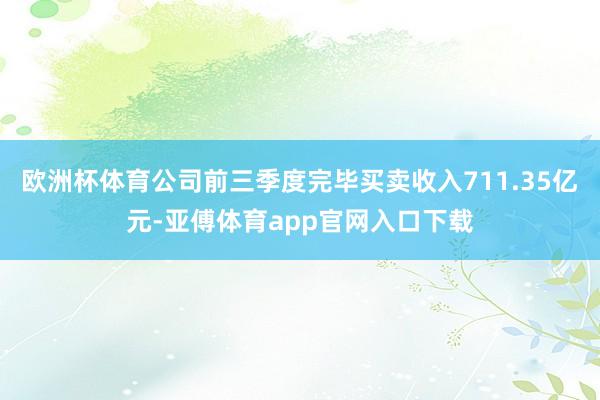 欧洲杯体育公司前三季度完毕买卖收入711.35亿元-亚傅体育app官网入口下载