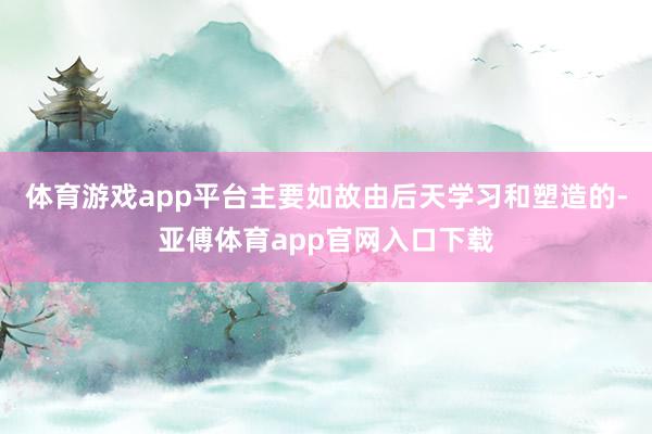 体育游戏app平台主要如故由后天学习和塑造的-亚傅体育app官网入口下载