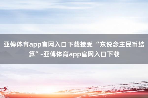 亚傅体育app官网入口下载接受 “东说念主民币结算”-亚傅体育app官网入口下载