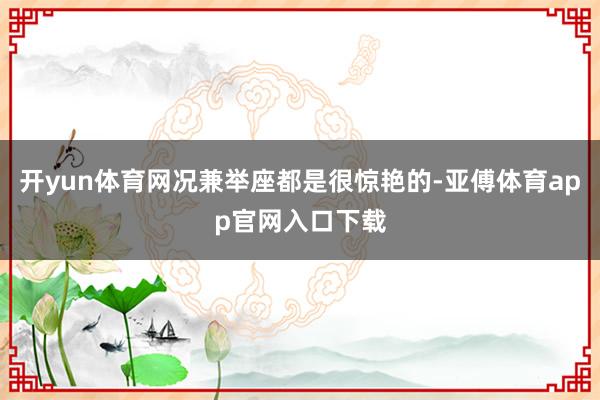 开yun体育网况兼举座都是很惊艳的-亚傅体育app官网入口下载