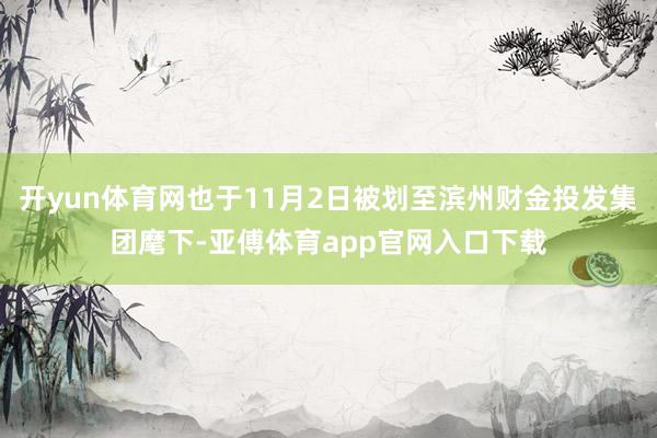 开yun体育网也于11月2日被划至滨州财金投发集团麾下-亚傅体育app官网入口下载