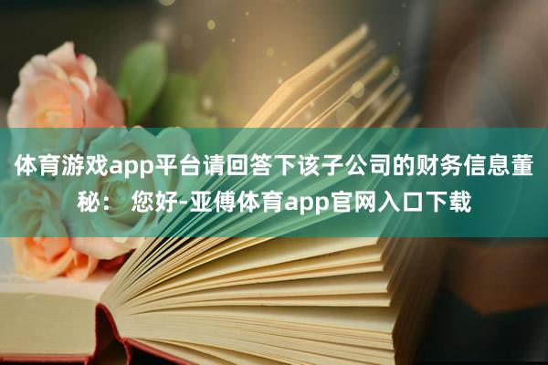 体育游戏app平台请回答下该子公司的财务信息董秘： 您好-亚傅体育app官网入口下载