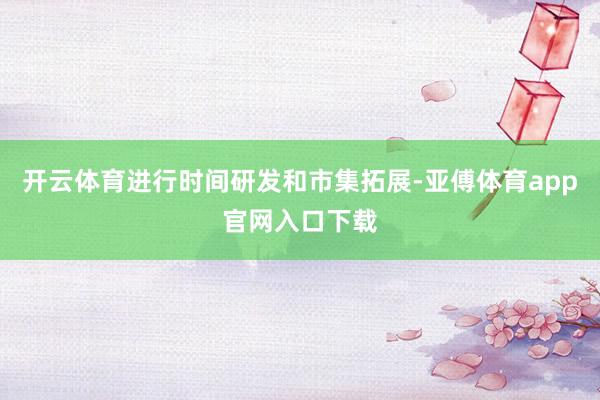 开云体育进行时间研发和市集拓展-亚傅体育app官网入口下载