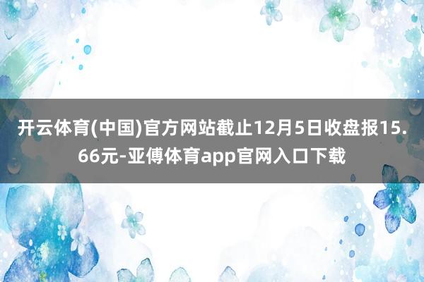 开云体育(中国)官方网站截止12月5日收盘报15.66元-亚傅体育app官网入口下载