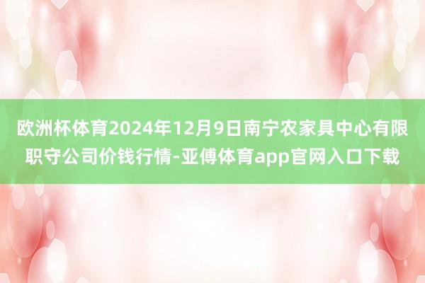 欧洲杯体育2024年12月9日南宁农家具中心有限职守公司价钱行情-亚傅体育app官网入口下载